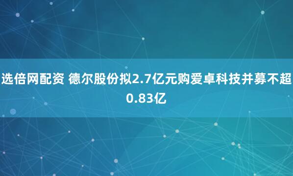 选倍网配资 德尔股份拟2.7亿元购爱卓科技并募不超0.83亿