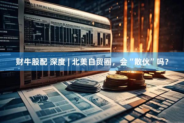 财牛股配 深度 | 北美自贸圈，会“散伙”吗？